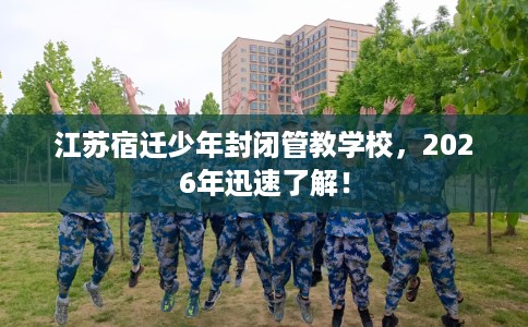 江苏宿迁少年封闭管教学校，2026年迅速了解！