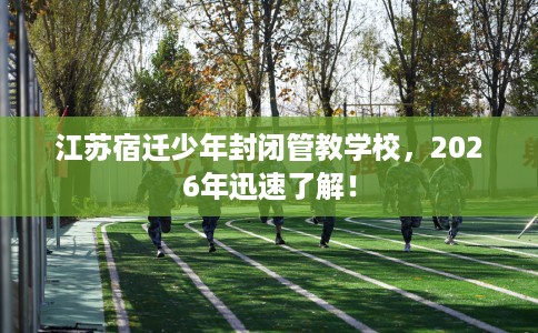 江苏宿迁少年封闭管教学校，2026年迅速了解！