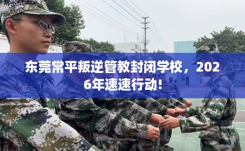 东莞常平叛逆管教封闭学校，2026年速速行动!