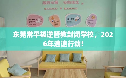 东莞常平叛逆管教封闭学校，2026年速速行动!