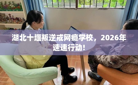 湖北十堰叛逆戒网瘾学校，2026年速速行动!