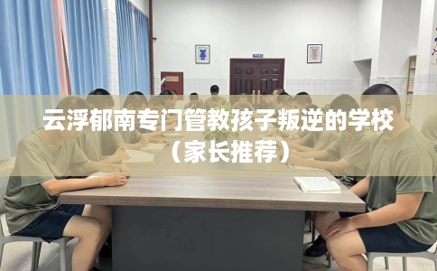 云浮郁南专门管教孩子叛逆的学校（家长推荐）