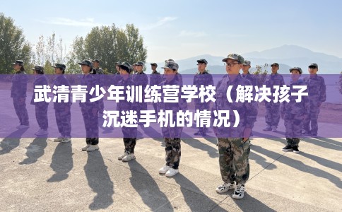 武清青少年训练营学校（解决孩子沉迷手机的情况）
