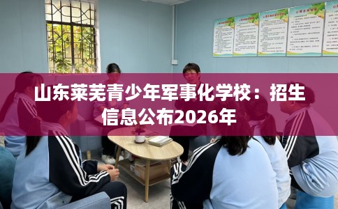 山东莱芜青少年军事化学校：招生信息公布2026年
