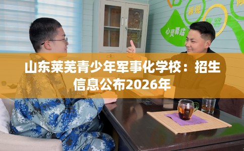 山东莱芜青少年军事化学校：招生信息公布2026年