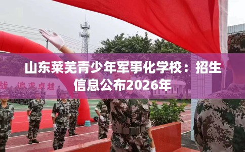 山东莱芜青少年军事化学校：招生信息公布2026年