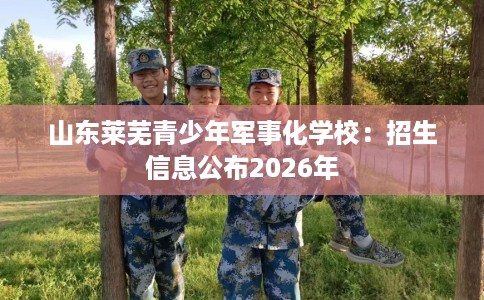 山东莱芜青少年军事化学校：招生信息公布2026年