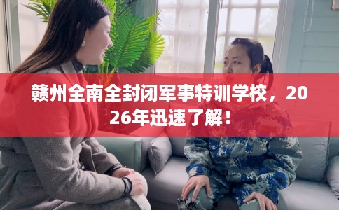 赣州全南全封闭军事特训学校，2026年迅速了解！