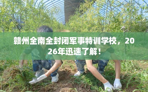 赣州全南全封闭军事特训学校，2026年迅速了解！