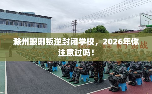 滁州琅琊叛逆封闭学校，2026年你注意过吗！