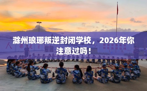 滁州琅琊叛逆封闭学校，2026年你注意过吗！