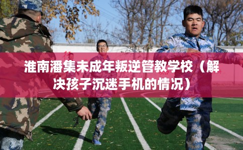 淮南潘集未成年叛逆管教学校(解决孩子沉迷手机的情况) 淮南潘集未成年叛逆管教学校(解决孩子沉迷手机的情况)