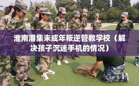 淮南潘集未成年叛逆管教学校(解决孩子沉迷手机的情况) 淮南潘集未成年叛逆管教学校(解决孩子沉迷手机的情况)