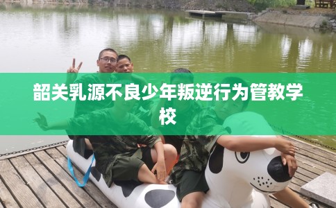 韶关乳源不良少年叛逆行为管教学校