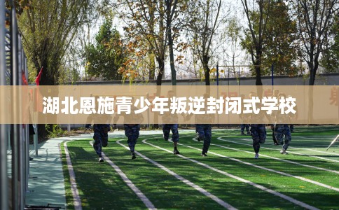 湖北恩施青少年叛逆封闭式学校