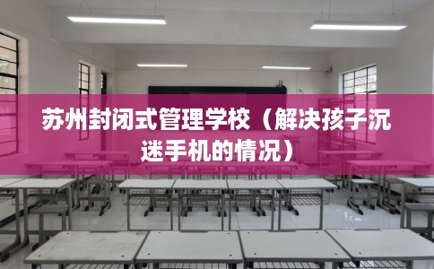 苏州封闭式管理学校（解决孩子沉迷手机的情况）