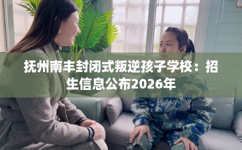 抚州南丰封闭式叛逆孩子学校：招生信息公布2026年