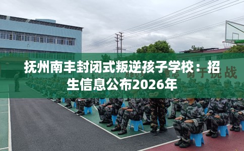抚州南丰封闭式叛逆孩子学校：招生信息公布2026年