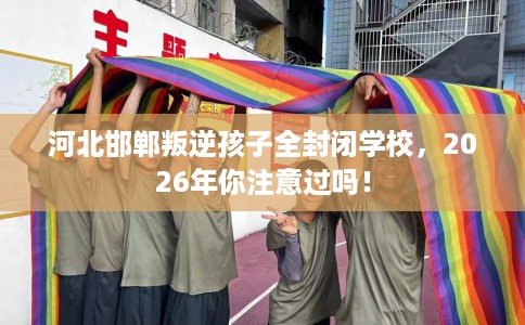 河北邯郸叛逆孩子全封闭学校，2026年你注意过吗！