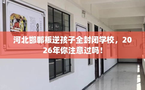 河北邯郸叛逆孩子全封闭学校，2026年你注意过吗！