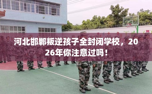 河北邯郸叛逆孩子全封闭学校，2026年你注意过吗！