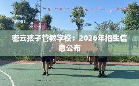 密云孩子管教学校：2026年招生信息公布
