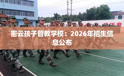 密云孩子管教学校：2026年招生信息公布