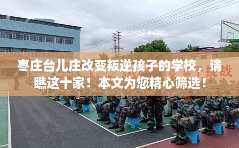 枣庄台儿庄改变叛逆孩子的学校，请瞧这十家！本文为您精心筛选！