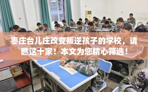 枣庄台儿庄改变叛逆孩子的学校，请瞧这十家！本文为您精心筛选！