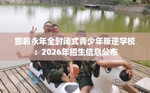 邯郸永年全封闭式青少年叛逆学校：2026年招生信息公布