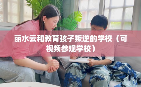丽水云和教育孩子叛逆的学校（可视频参观学校）