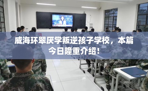 威海环翠厌学叛逆孩子学校，本篇今日隆重介绍！