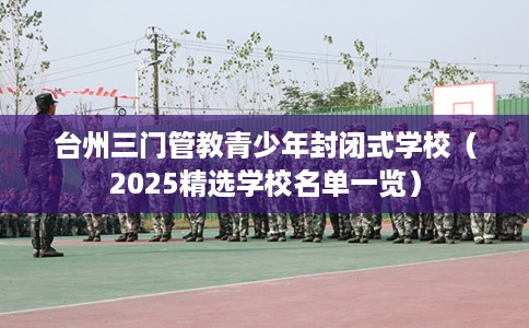 台州三门管教青少年封闭式学校(2025精选学校名单一览) 台州三门管教青少年封闭式学校(2025精选学校名单一览)