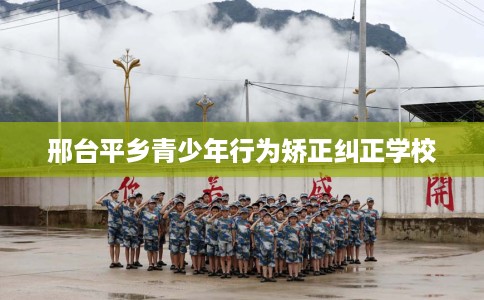 邢台平乡青少年行为矫正纠正学校