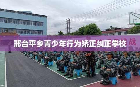 邢台平乡青少年行为矫正纠正学校