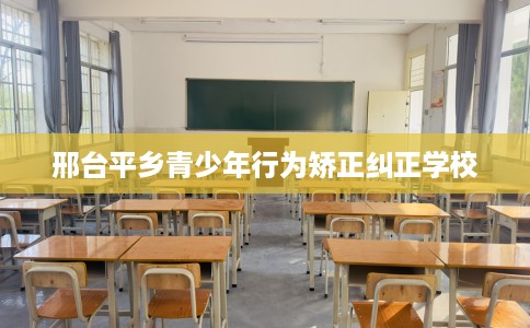 邢台平乡青少年行为矫正纠正学校