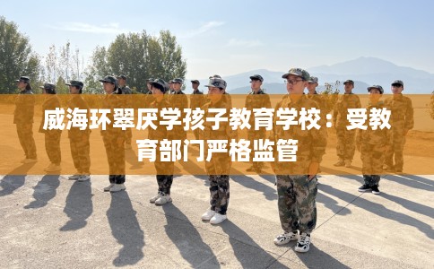威海环翠厌学孩子教育学校：受教育部门严格监管