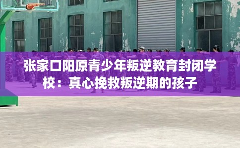 张家口阳原青少年叛逆教育封闭学校:真心挽救叛逆期的孩子 张家口阳原青少年叛逆教育封闭学校:真心挽救叛逆期的孩子