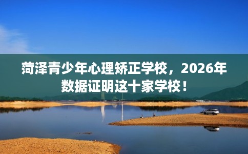 菏泽青少年心理矫正学校，2026年数据证明这十家学校！