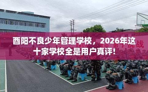 酉阳不良少年管理学校，2026年这十家学校全是用户真评!