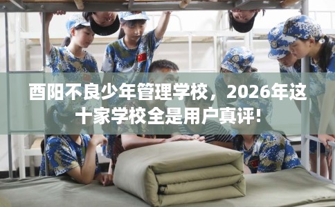 酉阳不良少年管理学校，2026年这十家学校全是用户真评!