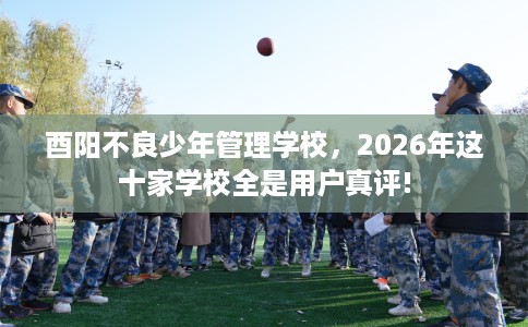 酉阳不良少年管理学校，2026年这十家学校全是用户真评!