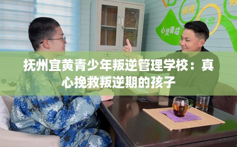 抚州宜黄青少年叛逆管理学校：真心挽救叛逆期的孩子
