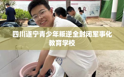 四川遂宁青少年叛逆全封闭军事化教育学校