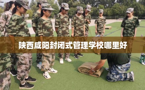 陕西咸阳封闭式管理学校哪里好