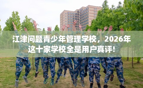 江津问题青少年管理学校，2026年这十家学校全是用户真评!
