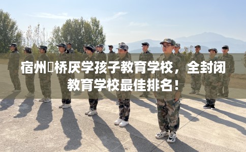 宿州埇桥厌学孩子教育学校，全封闭教育学校最佳排名！