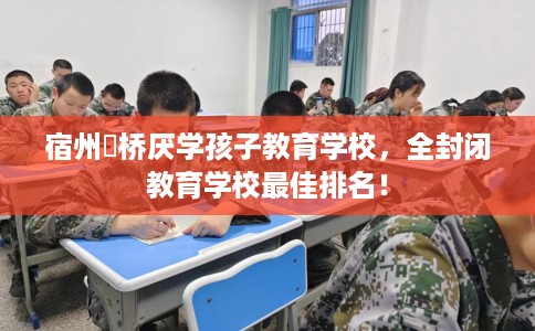 宿州埇桥厌学孩子教育学校，全封闭教育学校最佳排名！