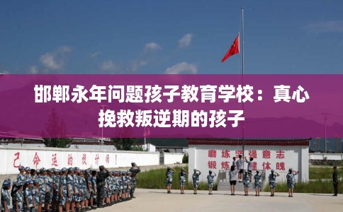 邯郸永年问题孩子教育学校：真心挽救叛逆期的孩子