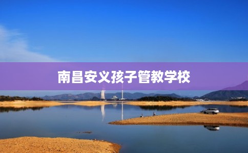 南昌安义孩子管教学校 南昌安义孩子管教学校
